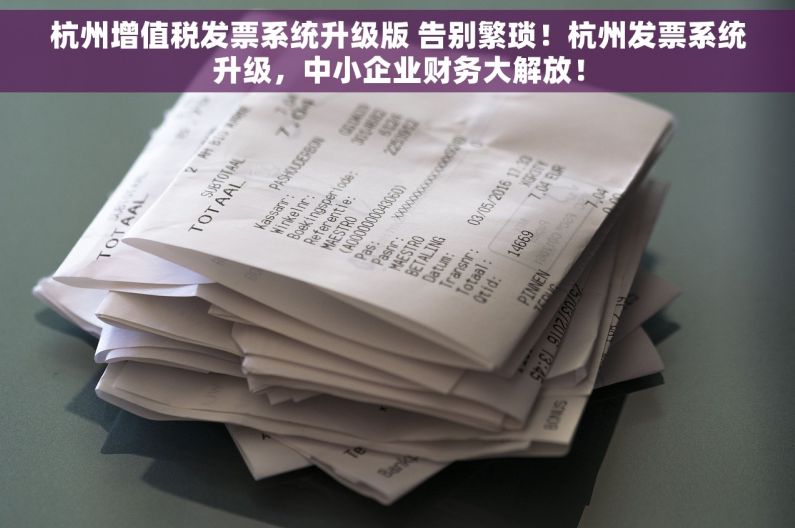 杭州增值税发票系统升级版 告别繁琐！杭州发票系统升级，中小企业财务大解放！