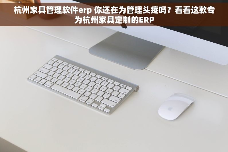杭州家具管理软件erp 你还在为管理头疼吗？看看这款专为杭州家具定制的ERP