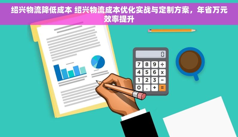 绍兴物流降低成本 绍兴物流成本优化实战与定制方案，年省万元效率提升