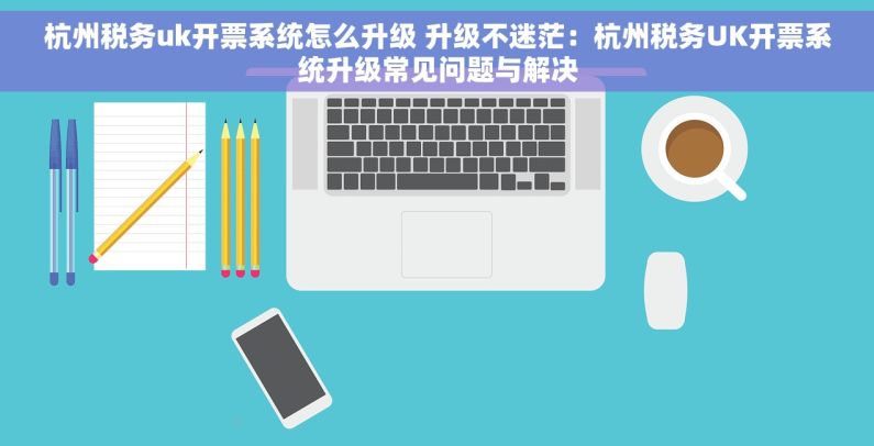 杭州税务uk开票系统怎么升级 升级不迷茫：杭州税务UK开票系统升级常见问题与解决