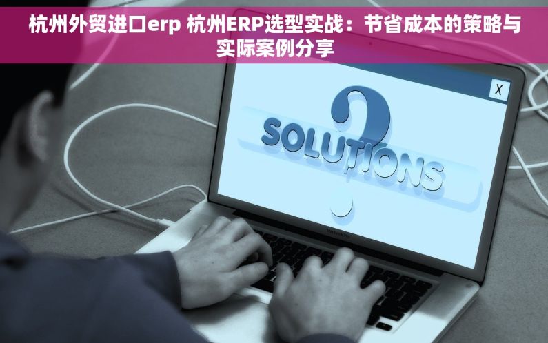 杭州外贸进口erp 杭州ERP选型实战：节省成本的策略与实际案例分享