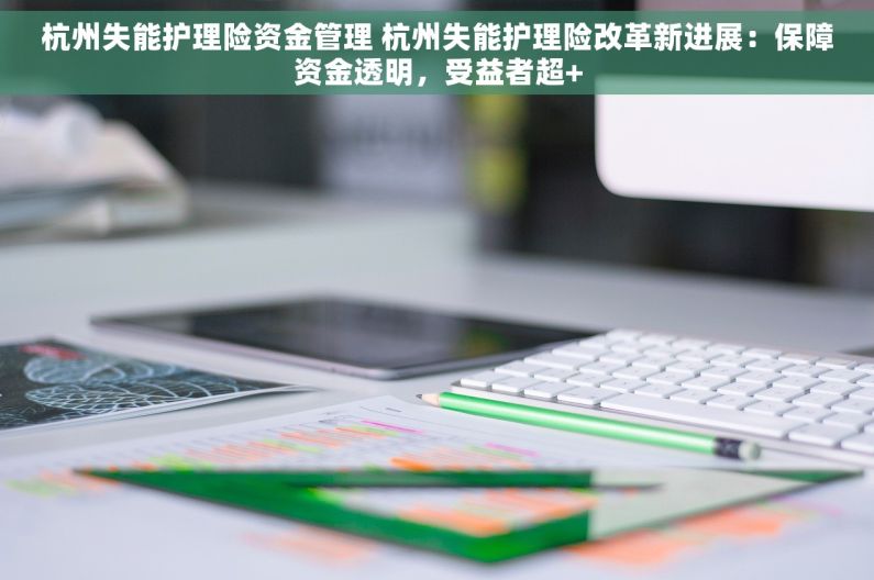 杭州失能护理险资金管理 杭州失能护理险改革新进展：保障资金透明，受益者超+