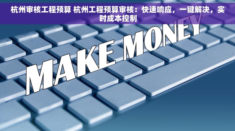 杭州审核工程预算 杭州工程预算审核：快速响应，一键解决，实时成本控制