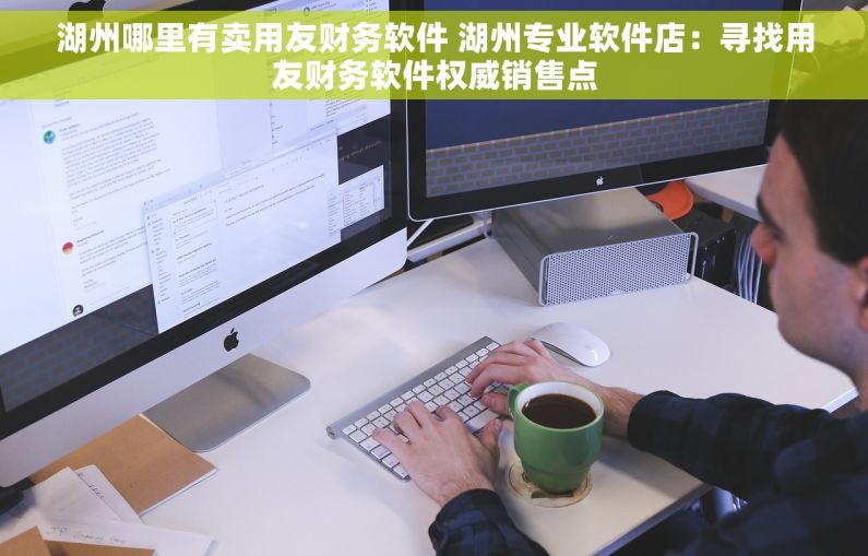 湖州哪里有卖用友财务软件 湖州专业软件店：寻找用友财务软件权威销售点