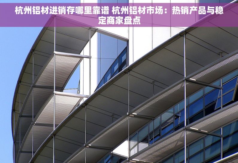 杭州铝材进销存哪里靠谱 杭州铝材市场：热销产品与稳定商家盘点
