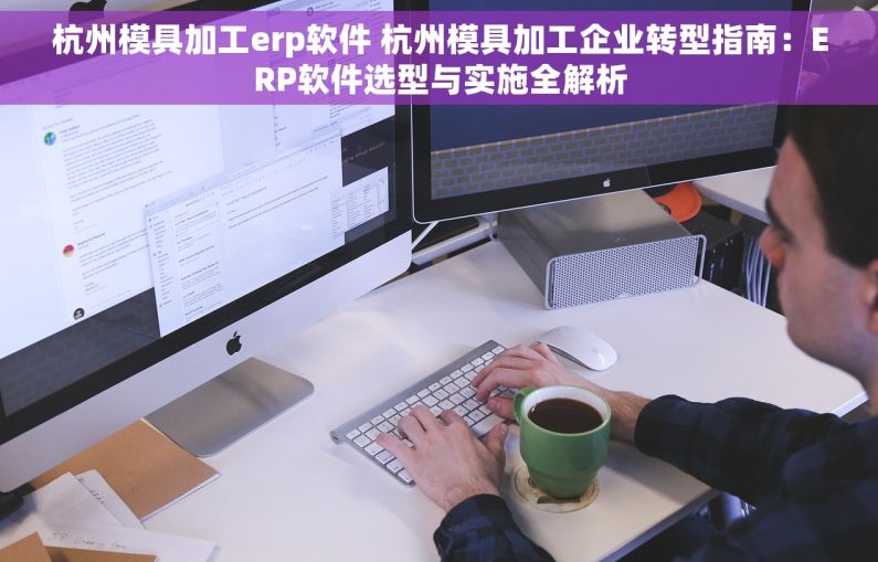 杭州模具加工erp软件 杭州模具加工企业转型指南：ERP软件选型与实施全解析