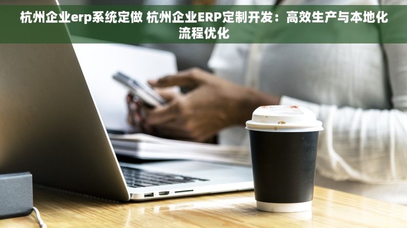 杭州企业erp系统定做 杭州企业ERP定制开发：高效生产与本地化流程优化