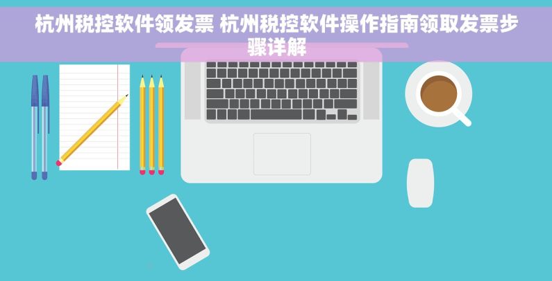 杭州税控软件领发票 杭州税控软件操作指南领取发票步骤详解