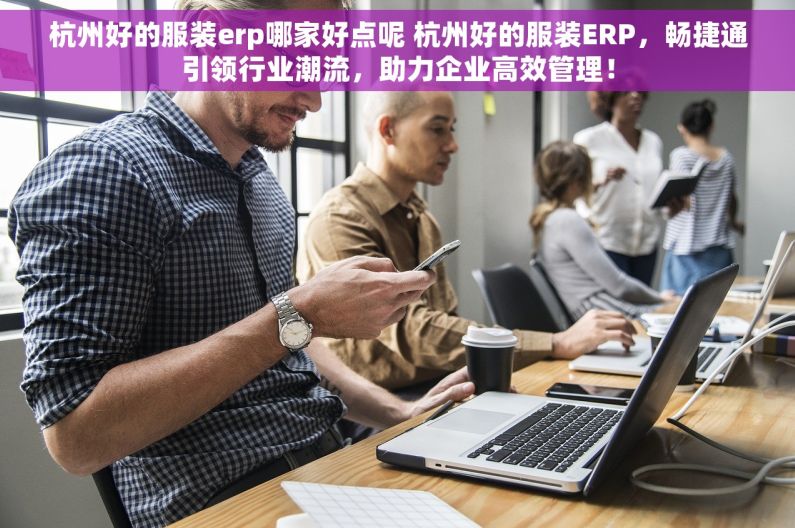 杭州好的服装erp哪家好点呢 杭州好的服装ERP，畅捷通引领行业潮流，助力企业高效管理！