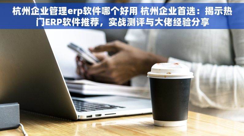 杭州企业管理erp软件哪个好用 杭州企业首选：揭示热门ERP软件推荐，实战测评与大佬经验分享