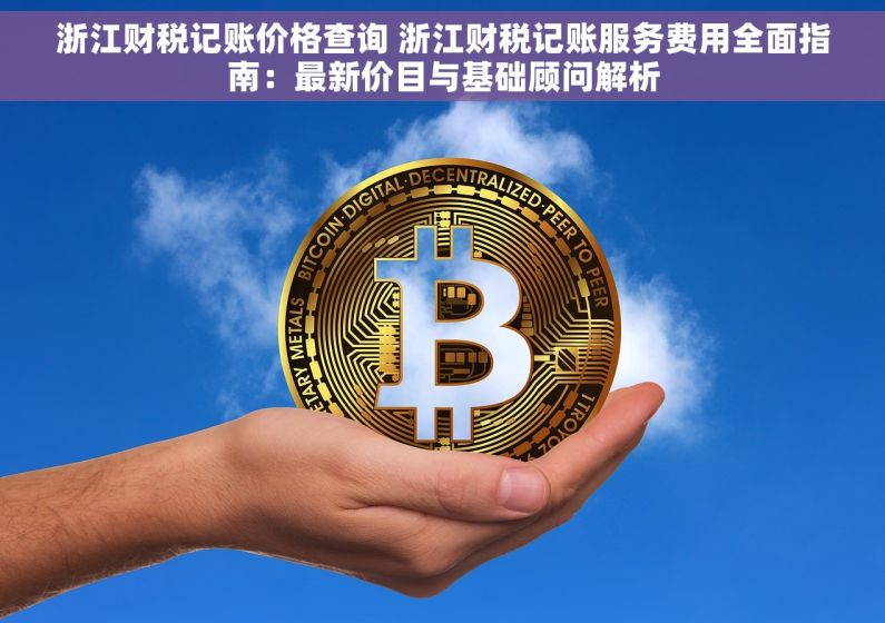浙江财税记账价格查询 浙江财税记账服务费用全面指南：最新价目与基础顾问解析