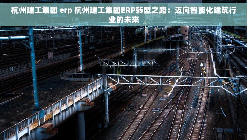 杭州建工集团 erp 杭州建工集团ERP转型之路：迈向智能化建筑行业的未来
