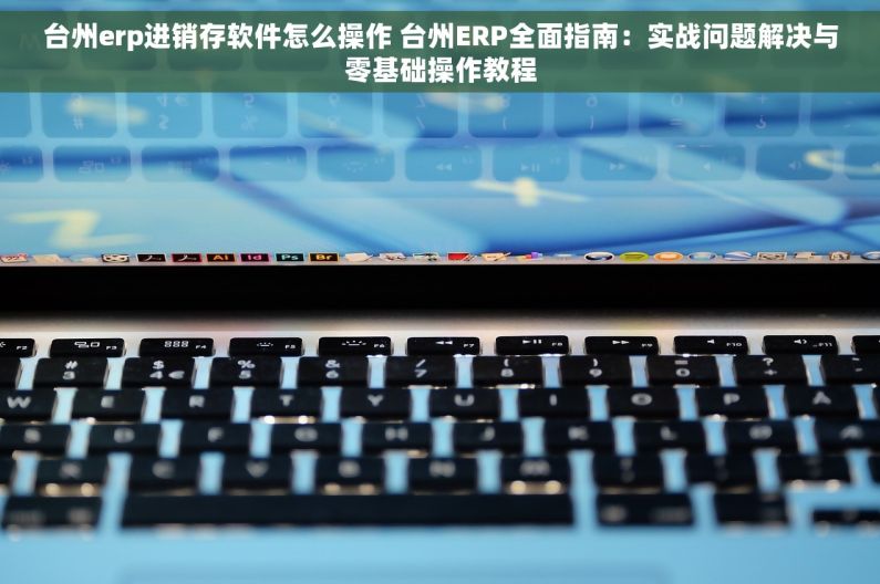 台州erp进销存软件怎么操作 台州ERP全面指南：实战问题解决与零基础操作教程