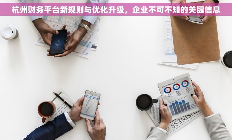 杭州财务平台新规则与优化升级，企业不可不知的关键信息