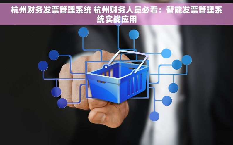 杭州财务发票管理系统 杭州财务人员必看：智能发票管理系统实战应用
