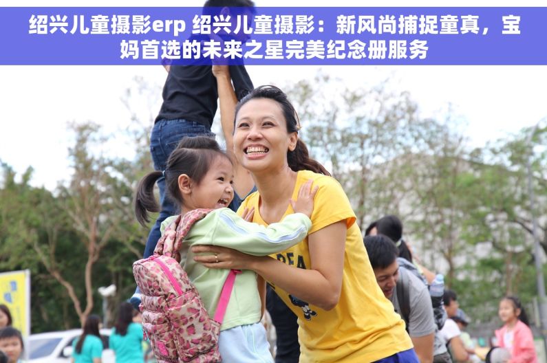 绍兴儿童摄影erp 绍兴儿童摄影：新风尚捕捉童真，宝妈首选的未来之星完美纪念册服务
