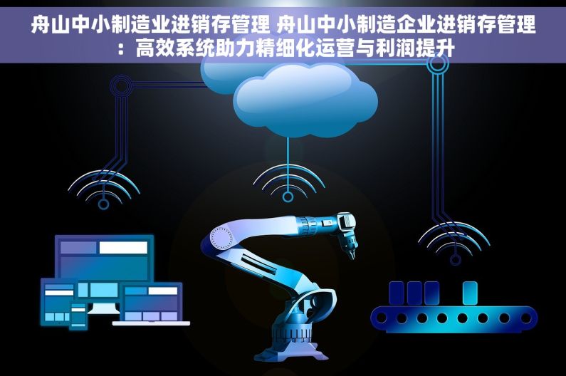 舟山中小制造业进销存管理 舟山中小制造企业进销存管理：高效系统助力精细化运营与利润提升