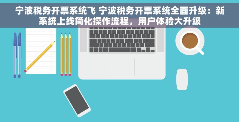 宁波税务开票系统飞 宁波税务开票系统全面升级：新系统上线简化操作流程，用户体验大升级