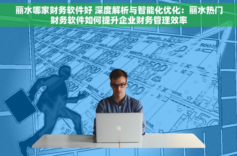 丽水哪家财务软件好 深度解析与智能化优化：丽水热门财务软件如何提升企业财务管理效率