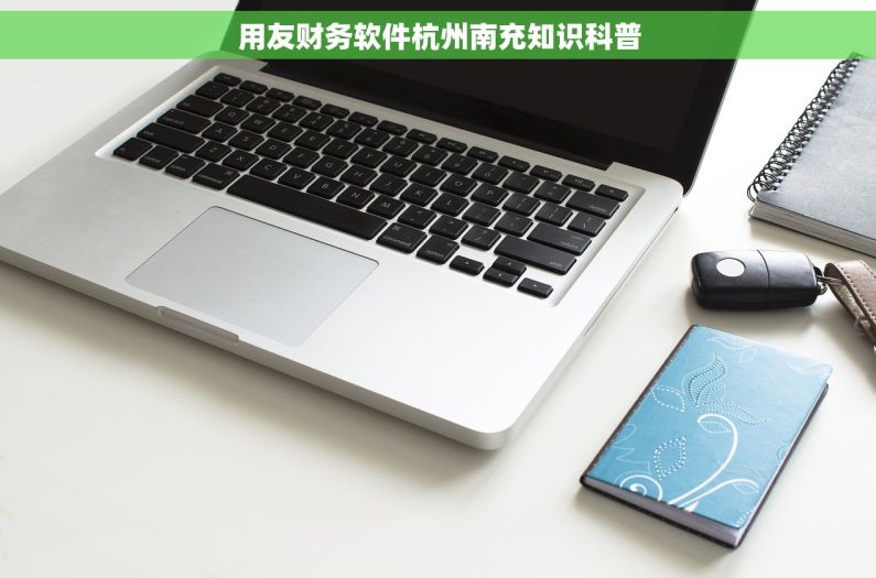 用友财务软件杭州南充知识科普