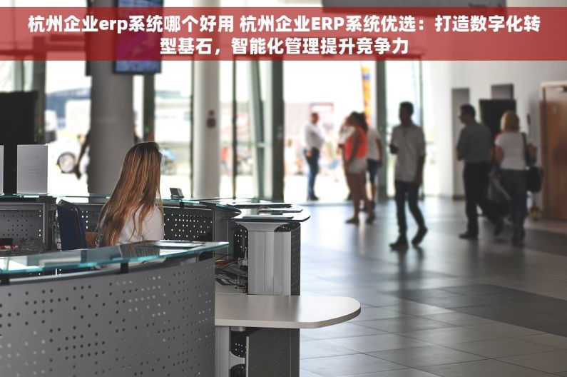 杭州企业erp系统哪个好用 杭州企业ERP系统优选：打造数字化转型基石，智能化管理提升竞争力