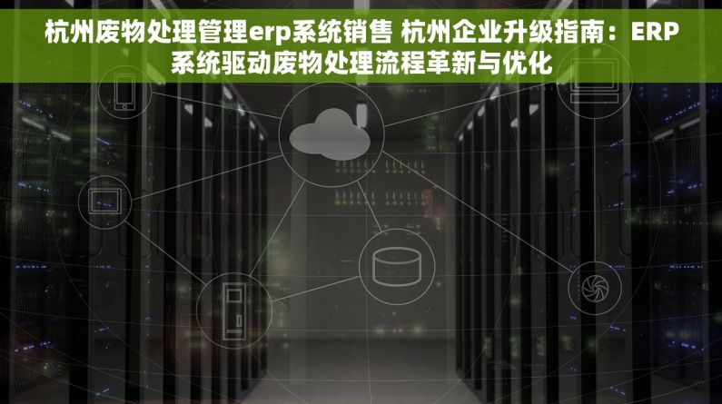 杭州废物处理管理erp系统销售 杭州企业升级指南：ERP系统驱动废物处理流程革新与优化
