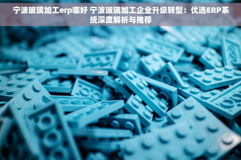 宁波玻璃加工erp哪好 宁波玻璃加工企业升级转型：优选ERP系统深度解析与推荐