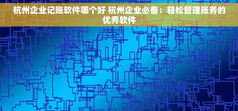 杭州企业记账软件哪个好 杭州企业必备：轻松管理账务的优秀软件