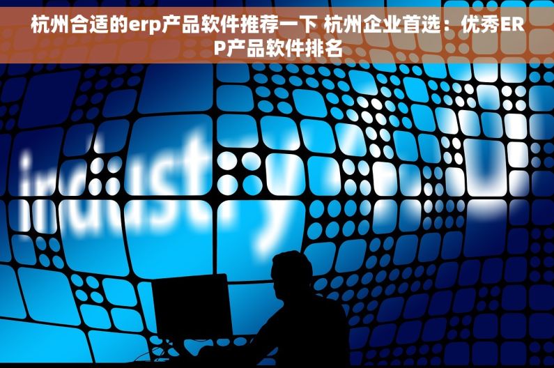杭州合适的erp产品软件推荐一下 杭州企业首选：优秀ERP产品软件排名