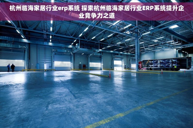 杭州临海家居行业erp系统 探索杭州临海家居行业ERP系统提升企业竞争力之道