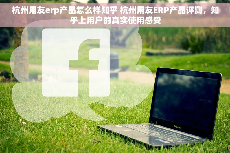 杭州用友erp产品怎么样知乎 杭州用友ERP产品评测，知乎上用户的真实使用感受