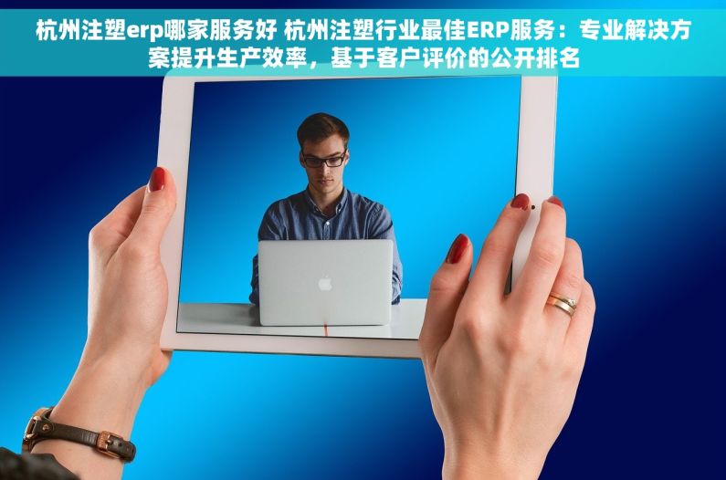 杭州注塑erp哪家服务好 杭州注塑行业最佳ERP服务：专业解决方案提升生产效率，基于客户评价的公开排名