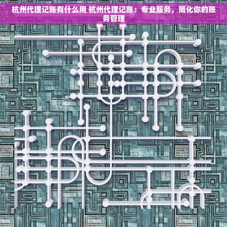 杭州代理记账有什么用 杭州代理记账：专业服务，简化你的账务管理