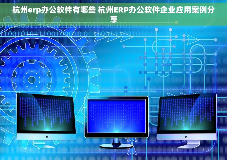 杭州erp办公软件有哪些 杭州ERP办公软件企业应用案例分享