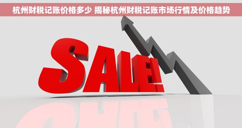 杭州财税记账价格多少 揭秘杭州财税记账市场行情及价格趋势