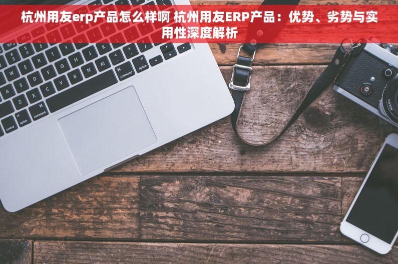 杭州用友erp产品怎么样啊 杭州用友ERP产品：优势、劣势与实用性深度解析