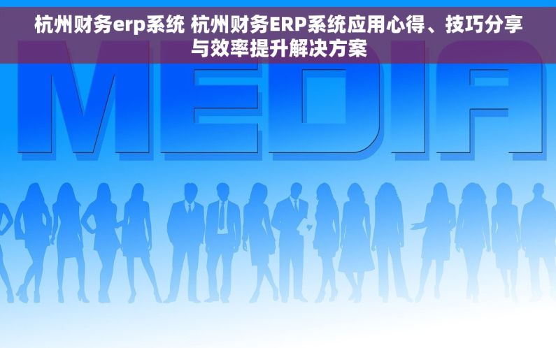 杭州财务erp系统 杭州财务ERP系统应用心得、技巧分享与效率提升解决方案
