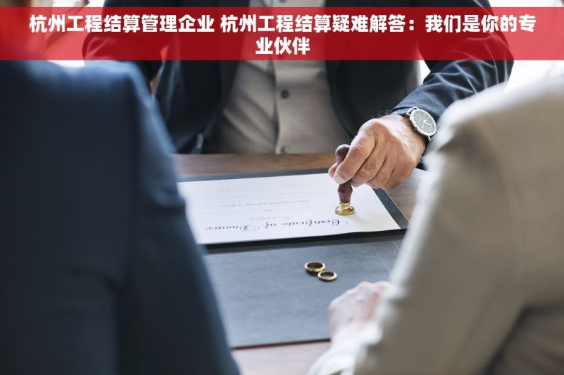 杭州工程结算管理企业 杭州工程结算疑难解答：我们是你的专业伙伴