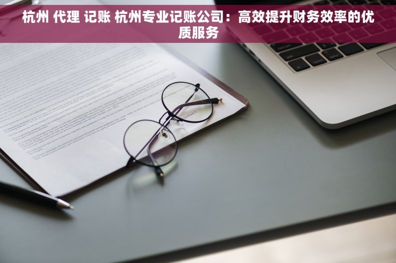 杭州 代理 记账 杭州专业记账公司：高效提升财务效率的优质服务