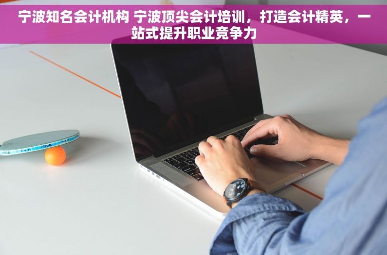 宁波知名会计机构 宁波顶尖会计培训，打造会计精英，一站式提升职业竞争力