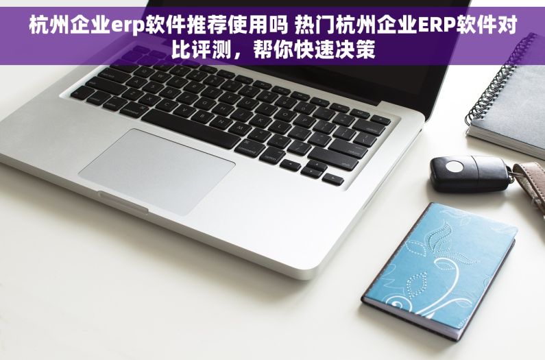 杭州企业erp软件推荐使用吗 热门杭州企业ERP软件对比评测，帮你快速决策