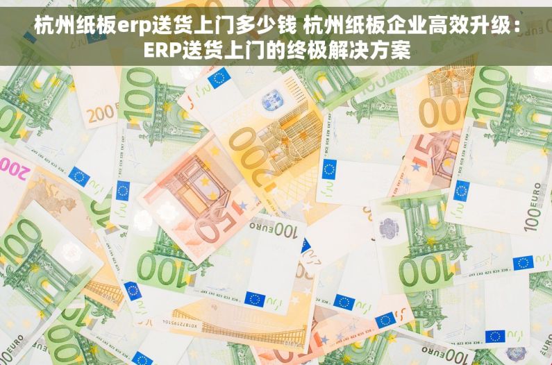 杭州纸板erp送货上门多少钱 杭州纸板企业高效升级：ERP送货上门的终极解决方案