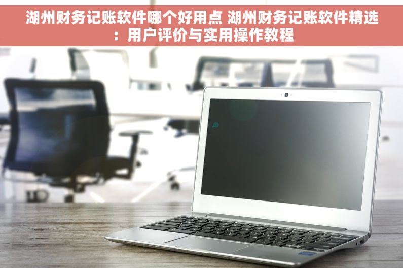 湖州财务记账软件哪个好用点 湖州财务记账软件精选：用户评价与实用操作教程