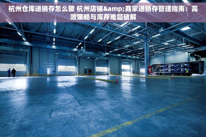 杭州仓库进销存怎么做 杭州店铺&商家进销存管理指南：高效策略与库存难题破解