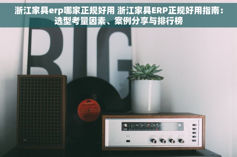 浙江家具erp哪家正规好用 浙江家具ERP正规好用指南：选型考量因素、案例分享与排行榜