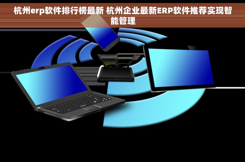杭州erp软件排行榜最新 杭州企业最新ERP软件推荐实现智能管理