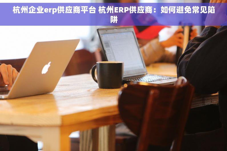 杭州企业erp供应商平台 杭州ERP供应商：如何避免常见陷阱