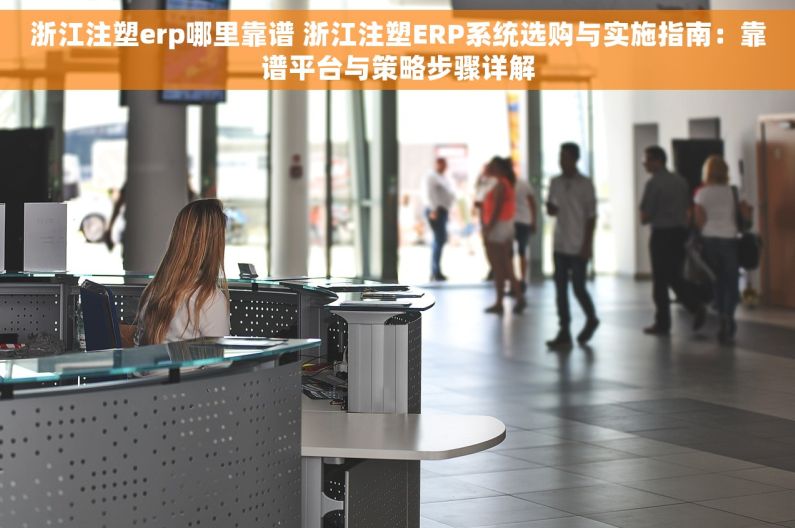 浙江注塑erp哪里靠谱 浙江注塑ERP系统选购与实施指南：靠谱平台与策略步骤详解