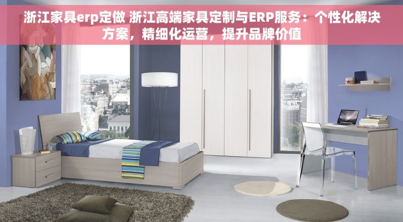浙江家具erp定做 浙江高端家具定制与ERP服务：个性化解决方案，精细化运营，提升品牌价值