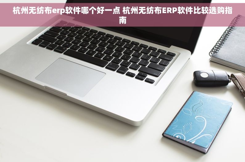 杭州无纺布erp软件哪个好一点 杭州无纺布ERP软件比较选购指南
